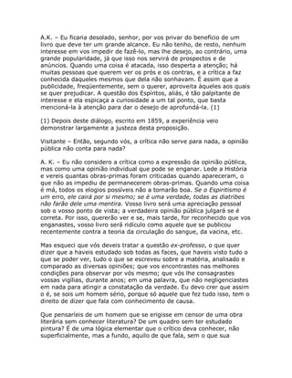 A.K. – Eu ficaria desolado, senhor, por vos privar do benefício de um
livro que deve ter um grande alcance. Eu não tenho, de resto, nenhum
interesse em vos impedir de fazê-lo, mas lhe desejo, ao contrário, uma
grande popularidade, já que isso nos servirá de prospectos e de
anúncios. Quando uma coisa é atacada, isso desperta a atenção; há
muitas pessoas que querem ver os prós e os contras, e a crítica a faz
conhecida daqueles mesmos que dela não sonhavam. É assim que a
publicidade, freqüentemente, sem o querer, aproveita àqueles aos quais
se quer prejudicar. A questão dos Espíritos, aliás, é tão palpitante de
interesse e ela espicaça a curiosidade a um tal ponto, que basta
mencioná-la à atenção para dar o desejo de aprofundá-la. (1)
(1) Depois deste diálogo, escrito em 1859, a experiência veio
demonstrar largamente a justeza desta proposição.
Visitante – Então, segundo vós, a crítica não serve para nada, a opinião
pública não conta para nada?
A. K. – Eu não considero a crítica como a expressão da opinião pública,
mas como uma opinião individual que pode se enganar. Lede a História
e vereis quantas obras-primas foram criticadas quando apareceram, o
que não as impediu de permanecerem obras-primas. Quando uma coisa
é má, todos os elogios possíveis não a tornarão boa. Se o Espiritismo é
um erro, ele cairá por si mesmo; se é uma verdade, todas as diatribes
não farão dele uma mentira. Vosso livro será uma apreciação pessoal
sob o vosso ponto de vista; a verdadeira opinião pública julgará se é
correta. Por isso, quererão ver e se, mais tarde, for reconhecido que vos
enganastes, vosso livro será ridículo como aquele que se publicou
recentemente contra a teoria da circulação do sangue, da vacina, etc.
Mas esqueci que vós deveis tratar a questão ex-professo, o que quer
dizer que a haveis estudado sob todas as faces, que haveis visto tudo o
que se poder ver, tudo o que se escreveu sobre a matéria, analisado e
comparado as diversas opiniões; que vos encontrastes nas melhores
condições para observar por vós mesmo; que vós lhe consagrastes
vossas vigílias, durante anos; em uma palavra, que não negligenciastes
em nada para atingir a constatação da verdade. Eu devo crer que assim
o é, se sois um homem sério, porque só aquele que fez tudo isso, tem o
direito de dizer que fala com conhecimento de causa.
Que pensaríeis de um homem que se erigisse em censor de uma obra
literária sem conhecer literatura? De um quadro sem ter estudado
pintura? É de uma lógica elementar que o crítico deva conhecer, não
superficialmente, mas a fundo, aquilo de que fala, sem o que sua
 