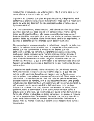 mesquinhas preocupações da vida terrestre, não é própria para elevar
nossa alma e a nos encorajar ao bem?
O padre – Eu concordo que para as questões gerais, o Espiritismo está
conforme as grandes verdades do Cristianismo; mas ocorre o mesmo do
ponto de vista dos dogmas? Ele não contradiz certos princípios que a
Igreja nos ensina?
A.K. – O Espiritismo é, antes de tudo, uma ciência e não se ocupa com
questões dogmáticas. Essa ciência tem conseqüências morais como
todas as ciências filosóficas; são essas conseqüências boas ou más?
Pode-se julgá-las pelos princípios gerais que acabo de lembrar. Algumas
pessoas estão equivocadas sobre o verdadeiro caráter do Espiritismo. A
questão é bastante grave e merece algum desenvolvimento.
Citemos primeiro uma comparação: a eletricidade, estando na Natureza,
existiu de todos os tempos e de todos os tempos também produziu os
efeitos que nós conhecemos e muitos outros efeitos que não
conhecemos ainda. Os homens, na ignorância da causa verdadeira,
explicaram esses efeitos de uma maneira mais ou menos bizarra. A
descoberta da eletricidade e das suas propriedades veio desmoronar
uma multidão de teorias absurdas, lançando luz sobre mais de um
mistério da Natureza. O que a eletricidade e as ciências físicas em geral
fizeram por certos fenômenos, o Espiritismo fez por fenômenos de uma
outra ordem.
O Espiritismo está fundado sobre a existência de um mundo invisível,
formado de seres incorpóreos que povoam o espaço, e que não são
outros senão as almas daqueles que viveram sobre a Terra, ou em
outros globos, onde deixaram seu envoltório material. São a esses seres
que damos o nome de Espíritos. Eles nos rodeiam permanentemente,
exercendo sobre os homens, com o seu desconhecimento, uma grande
influência; eles desempenham um papel muito ativo no mundo moral, e,
até um certo ponto, no mundo físico. O Espiritismo, pois, está na
Natureza e pode-se dizer que, em uma certa ordem de idéias, é uma
potência, como a eletricidade o é em outro ponto de vista, como a
gravitação o é em outro. Os fenômenos, dos quais o mundo invisível é a
fonte, são efeitos produzidos em todos os tempos; eis porque a história
de todos os povos deles faz menção. Somente que, em sua ignorância,
como para a eletricidade, os homens atribuíram esses fenômenos a
causas mais ou menos racionais, e deram a esse respeito livre curso à
imaginação.
 