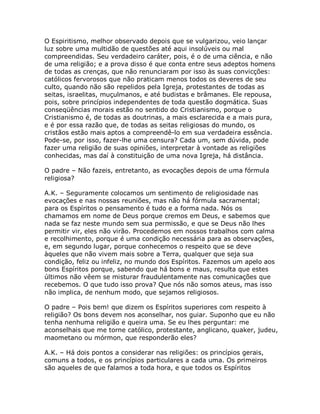 O Espiritismo, melhor observado depois que se vulgarizou, veio lançar
luz sobre uma multidão de questões até aqui insolúveis ou mal
compreendidas. Seu verdadeiro caráter, pois, é o de uma ciência, e não
de uma religião; e a prova disso é que conta entre seus adeptos homens
de todas as crenças, que não renunciaram por isso às suas convicções:
católicos fervorosos que não praticam menos todos os deveres de seu
culto, quando não são repelidos pela Igreja, protestantes de todas as
seitas, israelitas, muçulmanos, e até budistas e brâmanes. Ele repousa,
pois, sobre princípios independentes de toda questão dogmática. Suas
conseqüências morais estão no sentido do Cristianismo, porque o
Cristianismo é, de todas as doutrinas, a mais esclarecida e a mais pura,
e é por essa razão que, de todas as seitas religiosas do mundo, os
cristãos estão mais aptos a compreendê-lo em sua verdadeira essência.
Pode-se, por isso, fazer-lhe uma censura? Cada um, sem dúvida, pode
fazer uma religião de suas opiniões, interpretar à vontade as religiões
conhecidas, mas daí à constituição de uma nova Igreja, há distância.
O padre – Não fazeis, entretanto, as evocações depois de uma fórmula
religiosa?
A.K. – Seguramente colocamos um sentimento de religiosidade nas
evocações e nas nossas reuniões, mas não há fórmula sacramental;
para os Espíritos o pensamento é tudo e a forma nada. Nós os
chamamos em nome de Deus porque cremos em Deus, e sabemos que
nada se faz neste mundo sem sua permissão, e que se Deus não lhes
permitir vir, eles não virão. Procedemos em nossos trabalhos com calma
e recolhimento, porque é uma condição necessária para as observações,
e, em segundo lugar, porque conhecemos o respeito que se deve
àqueles que não vivem mais sobre a Terra, qualquer que seja sua
condição, feliz ou infeliz, no mundo dos Espíritos. Fazemos um apelo aos
bons Espíritos porque, sabendo que há bons e maus, resulta que estes
últimos não vêem se misturar fraudulentamente nas comunicações que
recebemos. O que tudo isso prova? Que nós não somos ateus, mas isso
não implica, de nenhum modo, que sejamos religiosos.
O padre – Pois bem! que dizem os Espíritos superiores com respeito à
religião? Os bons devem nos aconselhar, nos guiar. Suponho que eu não
tenha nenhuma religião e queira uma. Se eu lhes perguntar: me
aconselhais que me torne católico, protestante, anglicano, quaker, judeu,
maometano ou mórmon, que responderão eles?
A.K. – Há dois pontos a considerar nas religiões: os princípios gerais,
comuns a todos, e os princípios particulares a cada uma. Os primeiros
são aqueles de que falamos a toda hora, e que todos os Espíritos
 