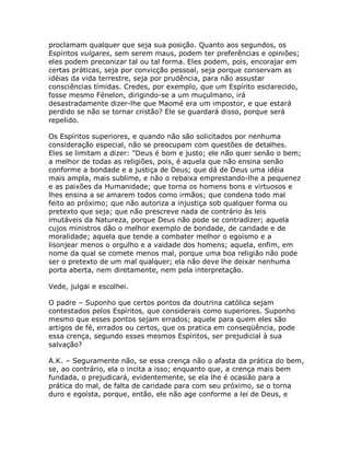 proclamam qualquer que seja sua posição. Quanto aos segundos, os
Espíritos vulgares, sem serem maus, podem ter preferências e opiniões;
eles podem preconizar tal ou tal forma. Eles podem, pois, encorajar em
certas práticas, seja por convicção pessoal, seja porque conservam as
idéias da vida terrestre, seja por prudência, para não assustar
consciências tímidas. Credes, por exemplo, que um Espírito esclarecido,
fosse mesmo Fénelon, dirigindo-se a um muçulmano, irá
desastradamente dizer-lhe que Maomé era um impostor, e que estará
perdido se não se tornar cristão? Ele se guardará disso, porque será
repelido.
Os Espíritos superiores, e quando não são solicitados por nenhuma
consideração especial, não se preocupam com questões de detalhes.
Eles se limitam a dizer: "Deus é bom e justo; ele não quer senão o bem;
a melhor de todas as religiões, pois, é aquela que não ensina senão
conforme a bondade e a justiça de Deus; que dá de Deus uma idéia
mais ampla, mais sublime, e não o rebaixa emprestando-lhe a pequenez
e as paixões da Humanidade; que torna os homens bons e virtuosos e
lhes ensina a se amarem todos como irmãos; que condena todo mal
feito ao próximo; que não autoriza a injustiça sob qualquer forma ou
pretexto que seja; que não prescreve nada de contrário às leis
imutáveis da Natureza, porque Deus não pode se contradizer; aquela
cujos ministros dão o melhor exemplo de bondade, de caridade e de
moralidade; aquela que tende a combater melhor o egoísmo e a
lisonjear menos o orgulho e a vaidade dos homens; aquela, enfim, em
nome da qual se comete menos mal, porque uma boa religião não pode
ser o pretexto de um mal qualquer; ela não deve lhe deixar nenhuma
porta aberta, nem diretamente, nem pela interpretação.
Vede, julgai e escolhei.
O padre – Suponho que certos pontos da doutrina católica sejam
contestados pelos Espíritos, que considerais como superiores. Suponho
mesmo que esses pontos sejam errados; aquele para quem eles são
artigos de fé, errados ou certos, que os pratica em conseqüência, pode
essa crença, segundo esses mesmos Espíritos, ser prejudicial à sua
salvação?
A.K. – Seguramente não, se essa crença não o afasta da prática do bem,
se, ao contrário, ela o incita a isso; enquanto que, a crença mais bem
fundada, o prejudicará, evidentemente, se ela lhe é ocasião para a
prática do mal, de falta de caridade para com seu próximo, se o torna
duro e egoísta, porque, então, ele não age conforme a lei de Deus, e
 