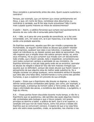 Deus considera o pensamento antes dos atos. Quem ousaria sustentar o
contrário?
Pensais, por exemplo, que um homem que cresse perfeitamente em
Deus, e que, em nome de Deus, cometesse atos desumanos ou
contrários à caridade, sua fé lhe seja muito proveitosa? Não é tanto
mais culpado quanto maiores os meios de esclarecimentos?
O padre – Assim, o católico fervoroso que cumpre escrupulosamente os
deveres do seu culto não é censurado pelos Espíritos?
A.K. – Não, se é para ele uma questão de consciência, se o faz com
sinceridade; sim, mil vezes sim, se é por hipocrisia, e se não há nele
senão uma piedade aparente.
Os Espíritos superiores, aqueles que têm por missão o progresso da
Humanidade, se erguem contra todos os abusos que podem retardar
esse progresso, qualquer que seja a sua natureza, e quaisquer que
sejam os indivíduos ou as classes sociais que deles se aproveitam. Ora,
não negareis que a religião disso não esteve sempre isenta; se, entre
seus ministros, há os que cumprem sua missão com um devotamento
todo cristão, que a fazem grande, bela e respeitável, concordareis que
nem todos cumpriram sempre a santidade do seu ministério. Os
Espíritos eliminam o mal por toda parte onde ele se encontre; assinalar
os abusos da religião é atacá-la? Ela não tem maiores inimigos que
aqueles que os defendem, porque são esses abusos que fazem nascer o
pensamento de que alguma coisa de melhor pode substituí-la. Se a
religião corresse um perigo qualquer, seria necessário atribuí-lo àqueles
que dela dão uma falsa idéia, transformando-a numa arena das paixões
humanas, e que a exploram em proveito da sua ambição.
O padre – Dizeis que o Espiritismo não discute os dogmas, e, todavia,
admite certos pontos combatidos pela Igreja, tais como, por exemplo, a
reencarnação, a presença do homem sobre a Terra antes de Adão; ele
nega a eternidade das penas, a existência dos demônios, o purgatório, o
fogo do inferno.
A.K. – Esses pontos foram discutidos durante muito tempo, e não foi o
Espiritismo que os questionou; são opiniões das quais algumas mesmo
são contestadas pela teologia e que o futuro julgará. Um grande
princípio os domina a todos: a prática do bem, que é a lei superior, a
condição sine qua non do nosso futuro, como nos prova o estado dos
Espíritos que se comunicam conosco. A espera de que a luz seja feita
para vós sobre essas questões, crede, se quiserdes, nas chamas e nas
 