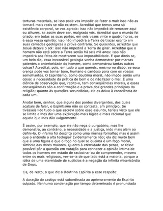 torturas materiais, se isso pode vos impedir de fazer o mal: isso não as
tornará mais reais se não existem. Acreditai que temos uma só
existência corporal, se vos agrada: isso não impedirá de renascer aqui
ou alhures, se assim deve ser, malgrado vós. Acreditai que o mundo foi
criado, em todas as suas partes, em seis vezes vinte e quatro horas, se
é essa vossa opinião: isso não impedirá a Terra de trazer escrito em
suas camadas geológicas a prova contrária. Se quiserdes, acreditai que
Josué deteve o sol: isso não impedirá a Terra de girar. Acreditai que o
homem não está sobre a Terra senão há seis mil anos: isso não
impedirá aos fatos de mostrarem sua impossibilidade. E que direis se,
um belo dia, essa inexorável geologia venha demonstrar por marcas
patentes a anterioridade do homem, como demonstrou tantas outras
coisas? Acreditai, pois, em tudo o que quereis, mesmo no diabo, se essa
crença pode vos tornar bom, humano e caridoso para com os vossos
semelhantes. O Espiritismo, como doutrina moral, não impõe senão uma
coisa: a necessidade da prática do bem e de não fazer o mal. É uma
ciência de observação que, repito-o, tem conseqüências morais, e essas
conseqüências são a confirmação e a prova dos grandes princípios da
religião; quanto às questões secundárias, ele as deixa à consciência de
cada um.
Anotai bem, senhor, que alguns dos pontos divergentes, dos quais
acabais de falar, o Espiritismo não os contesta, em princípio. Se
tivésseis lido tudo o que escrevi sobre esse assunto, teríeis visto que ele
se limita a lhes dar uma explicação mais lógica e mais racional que
aquela que lhes dão vulgarmente.
É assim, por exemplo, que ele não nega o purgatório, mas lhe
demonstra, ao contrário, a necessidade e a justiça, indo mais além ao
defini-lo. O inferno foi descrito como uma imensa fornalha; mas é assim
que o entende a alta teologia? Evidentemente não; ela diz muito bem
que é uma figura e que o fogo no qual se queima é um fogo moral,
símbolo das dores maiores. Quanto à eternidade das penas, se fosse
possível pôr a questão em votação para conhecer a opinião íntima de
todos os homens em estado de raciocinar ou de compreender, mesmo
entre os mais religiosos, ver-se-ia de que lado está a maioria, porque a
idéia de uma eternidade de suplícios é a negação da infinita misericórdia
de Deus.
Eis, de resto, o que diz a Doutrina Espírita a esse respeito:
A duração do castigo está subordinada ao aprimoramento do Espírito
culpado. Nenhuma condenação por tempo determinado é pronunciada
 