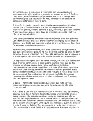 arrependimento, a expiação e a reparação, em uma palavra, um
aprimoramento sério, efetivo, e um retorno sincero ao bem. O Espírito
tem, assim, o arbítrio de sua própria sorte; ele pode prolongar seus
sofrimentos pela sua obstinação no mal, abrandá-los ou abreviá-los
pelos seus esforços em fazer o bem.
A duração do castigo estando subordinada ao arrependimento, disso
resulta que o Espírito culpado que não se arrependesse e não se
melhorasse jamais, sofreria sempre, e que, para ele, a pena seria eterna.
A eternidade das penas, pois, deve-se entender no sentido relativo e
não no sentido absoluto.
Uma condição inerente à inferioridade dos Espíritos é de, não podendo
ver o termo da sua situação, crer que sofrerão sempre; é para eles um
castigo. Mas, desde que sua alma se abra ao arrependimento, Deus lhes
faz entrever um raio de esperança.
Esta doutrina, evidentemente, está mais conforme a justiça de Deus,
que pune enquanto se persiste no mal e perdoa quando se entra no bom
caminho. Quem a imaginou? Nós? Não; são os Espíritos que a ensinam e
a provam pelos exemplos que colocam diariamente sob nossos olhos.
Os Espíritos não negam, pois, as penas futuras, uma vez que descrevem
seus próprios sofrimentos; e esse quadro nos toca mais que os das
chamas perpétuas, porque tudo nele é perfeitamente lógico.
Compreende-se que isso é impossível, que deve sê-lo assim, que essa
situação é uma conseqüência toda natural das coisas; pode ser aceita
pelo pensador filósofo, porque nada nisso repugna a razão. Eis porque
as crenças espíritas conduziram ao bem uma multidão de pessoas,
mesmo materialistas, que o medo do inferno, tal como nos é pintado,
não tinha podido deter.
O padre – Admitindo vosso raciocínio, pensais que falta ao vulgo
imagens mais apavorantes do que uma filosofia que ele não pode
compreender?
A.K. – Está aí um erro que fez mais de um materialista ou, pelo menos,
desviou mais de um homem da religião. Chega um momento em que
essas imagens não assustam mais e, então, as pessoas que não se
aprofundam, rejeitando uma parte, rejeitam o todo, porque dizem: se
me ensinaram como uma verdade incontestável um princípio que é falso,
se me deram uma imagem, uma figura pela realidade, quem me diz que
o resto é mais verdadeiro? Se, ao contrário, a razão, num crescente,
não repele nada, a fé se fortifica. A religião ganhará sempre seguindo o
 