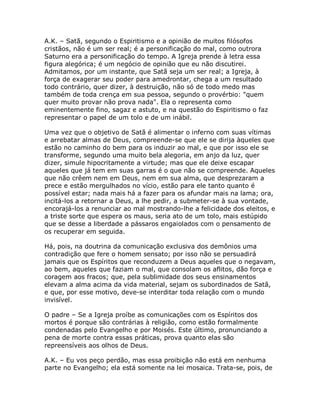 A.K. – Satã, segundo o Espiritismo e a opinião de muitos filósofos
cristãos, não é um ser real; é a personificação do mal, como outrora
Saturno era a personificação do tempo. A Igreja prende à letra essa
figura alegórica; é um negócio de opinião que eu não discutirei.
Admitamos, por um instante, que Satã seja um ser real; a Igreja, à
força de exagerar seu poder para amedrontar, chega a um resultado
todo contrário, quer dizer, à destruição, não só de todo medo mas
também de toda crença em sua pessoa, segundo o provérbio: "quem
quer muito provar não prova nada". Ela o representa como
eminentemente fino, sagaz e astuto, e na questão do Espiritismo o faz
representar o papel de um tolo e de um inábil.
Uma vez que o objetivo de Satã é alimentar o inferno com suas vítimas
e arrebatar almas de Deus, compreende-se que ele se dirija àqueles que
estão no caminho do bem para os induzir ao mal, e que por isso ele se
transforme, segundo uma muito bela alegoria, em anjo da luz, quer
dizer, simule hipocritamente a virtude; mas que ele deixe escapar
aqueles que já tem em suas garras é o que não se compreende. Aqueles
que não crêem nem em Deus, nem em sua alma, que desprezaram a
prece e estão mergulhados no vício, estão para ele tanto quanto é
possível estar; nada mais há a fazer para os afundar mais na lama; ora,
incitá-los a retornar a Deus, a lhe pedir, a submeter-se à sua vontade,
encorajá-los a renunciar ao mal mostrando-lhe a felicidade dos eleitos, e
a triste sorte que espera os maus, seria ato de um tolo, mais estúpido
que se desse a liberdade a pássaros engaiolados com o pensamento de
os recuperar em seguida.
Há, pois, na doutrina da comunicação exclusiva dos demônios uma
contradição que fere o homem sensato; por isso não se persuadirá
jamais que os Espíritos que reconduzem a Deus aqueles que o negavam,
ao bem, aqueles que faziam o mal, que consolam os aflitos, dão força e
coragem aos fracos; que, pela sublimidade dos seus ensinamentos
elevam a alma acima da vida material, sejam os subordinados de Satã,
e que, por esse motivo, deve-se interditar toda relação com o mundo
invisível.
O padre – Se a Igreja proíbe as comunicações com os Espíritos dos
mortos é porque são contrárias à religião, como estão formalmente
condenadas pelo Evangelho e por Moisés. Este último, pronunciando a
pena de morte contra essas práticas, prova quanto elas são
repreensíveis aos olhos de Deus.
A.K. – Eu vos peço perdão, mas essa proibição não está em nenhuma
parte no Evangelho; ela está somente na lei mosaica. Trata-se, pois, de
 