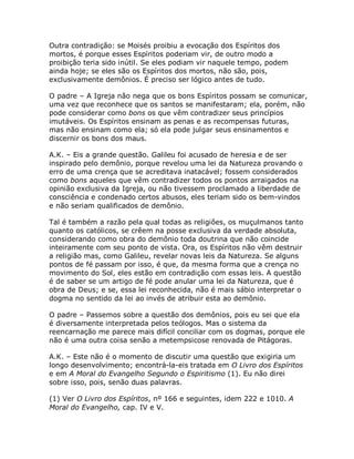 Outra contradição: se Moisés proibiu a evocação dos Espíritos dos
mortos, é porque esses Espíritos poderiam vir, de outro modo a
proibição teria sido inútil. Se eles podiam vir naquele tempo, podem
ainda hoje; se eles são os Espíritos dos mortos, não são, pois,
exclusivamente demônios. É preciso ser lógico antes de tudo.
O padre – A Igreja não nega que os bons Espíritos possam se comunicar,
uma vez que reconhece que os santos se manifestaram; ela, porém, não
pode considerar como bons os que vêm contradizer seus princípios
imutáveis. Os Espíritos ensinam as penas e as recompensas futuras,
mas não ensinam como ela; só ela pode julgar seus ensinamentos e
discernir os bons dos maus.
A.K. – Eis a grande questão. Galileu foi acusado de heresia e de ser
inspirado pelo demônio, porque revelou uma lei da Natureza provando o
erro de uma crença que se acreditava inatacável; fossem considerados
como bons aqueles que vêm contradizer todos os pontos arraigados na
opinião exclusiva da Igreja, ou não tivessem proclamado a liberdade de
consciência e condenado certos abusos, eles teriam sido os bem-vindos
e não seriam qualificados de demônio.
Tal é também a razão pela qual todas as religiões, os muçulmanos tanto
quanto os católicos, se crêem na posse exclusiva da verdade absoluta,
considerando como obra do demônio toda doutrina que não coincide
inteiramente com seu ponto de vista. Ora, os Espíritos não vêm destruir
a religião mas, como Galileu, revelar novas leis da Natureza. Se alguns
pontos de fé passam por isso, é que, da mesma forma que a crença no
movimento do Sol, eles estão em contradição com essas leis. A questão
é de saber se um artigo de fé pode anular uma lei da Natureza, que é
obra de Deus; e se, essa lei reconhecida, não é mais sábio interpretar o
dogma no sentido da lei ao invés de atribuir esta ao demônio.
O padre – Passemos sobre a questão dos demônios, pois eu sei que ela
é diversamente interpretada pelos teólogos. Mas o sistema da
reencarnação me parece mais difícil conciliar com os dogmas, porque ele
não é uma outra coisa senão a metempsicose renovada de Pitágoras.
A.K. – Este não é o momento de discutir uma questão que exigiria um
longo desenvolvimento; encontrá-la-eis tratada em O Livro dos Espíritos
e em A Moral do Evangelho Segundo o Espiritismo (1). Eu não direi
sobre isso, pois, senão duas palavras.
(1) Ver O Livro dos Espíritos, nº 166 e seguintes, idem 222 e 1010. A
Moral do Evangelho, cap. IV e V.
 