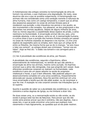 A metempsicose dos antigos consistia na transmigração da alma do
homem nos animais, o que implicava uma degradação. De resto, essa
doutrina não era o que se acredita vulgarmente. A transmigração nos
animais não era considerada como uma condição inerente à natureza da
alma humana, mas como um castigo temporário; é assim que as almas
dos assassinos passariam no corpo de animais ferozes para aí
receberem sua punição; a dos impudicos nos porcos e nos javalis; as
dos inconstantes e dos avoados, nos pássaros; as dos preguiçosos e dos
ignorantes nos animais aquáticos. Depois de alguns milhares de anos,
mais ou menos segundo a culpabilidade dessa espécie de prisão, a alma
reentraria na Humanidade. A encarnação animal não era, pois, uma
condição absoluta, e ela se aliava, como se vê, à reencarnação humana,
e a prova disso é que a punição dos homens tímidos consistia em passar
no corpo de mulheres expostas ao desprezo e às injúrias. (1) Era uma
espécie de espantalho para os simples, bem mais que um artigo de fé
entre os filósofos. Da mesma forma que se diz à crianças: "se sois maus
o lobo vos comerá", os antigos diziam aos criminosos: "tornar-vos-eis
lobos". Hoje se lhes diz: "o diabo vos tomará e vos carregará para o
inferno".
(1) Ver A pluralidade das existências da alma, por Pezzani.
A pluralidade das existências, segundo o Espiritismo, difere
essencialmente da metempsicose, no sentido de que não admite a
encarnação da alma nos animais, mesmo como punição. Os Espíritos
ensinam que a alma não retrograda, mas que progride sem cessar. Suas
diferentes existências corporais se realizam na Humanidade; cada
existência é para ela um passo adiante na senda do progresso
intelectual e moral, o que é bem diferente. Não podendo adquirir um
desenvolvimento completo em uma única existência, freqüentemente
abreviada por causas acidentais, Deus lhe permite continuar em uma
nova encarnação a tarefa que ela não pôde acabar, ou de recomeçar a
que fez mal. A expiação na vida corporal consiste nas tribulações que aí
se suporta.
Quanto à questão de saber se a pluralidade das existências é, ou não,
contrária a certos dogmas da Igreja, eu me limitarei a dizer isto:
De duas coisas uma, ou a reencarnação existe ou não existe; se ela
existe é porque está nas leis da Natureza. Para provar que ela não
existe seria preciso provar que ela é contrária, não aos dogmas, mas a
essas leis, e que se pode encontrar uma outra que explique mais
claramente e mais logicamente, as questões que só ela pode resolver.
 