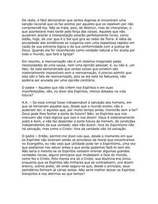 De resto, é fácil demonstrar que certos dogmas aí encontram uma
sanção racional que os faz aceitos por aqueles que os repeliam por não
compreendê-los. Não se trata, pois, de destruir, mas de interpretar, o
que acontecerá mais tarde pela força das coisas. Aqueles que não
quiserem aceitar a interpretação estarão perfeitamente livres, como
estão, hoje, de crer que é o Sol que gira ao redor da Terra. A idéia da
pluralidade das existências se vulgariza com uma espantosa rapidez em
razão de sua extrema lógica e da sua conformidade com a justiça de
Deus. Quando ela for reconhecida como verdade natural e for aceita por
todo o mundo, que fará a Igreja?
Em resumo, a reencarnação não é um sistema imaginado pelas
necessidades de uma causa, nem uma opinião pessoal; é, ou não é, um
fato. Se está demonstrado que certas coisas que existem são
materialmente impossíveis sem a reencarnação, é preciso admitir que
elas são o fato da reencarnação, pois se ela está na Natureza, não
poderia ser anulada por uma opinião contrária.
O padre – Aqueles que não crêem nos Espíritos e em suas
manifestações, são, no dizer dos Espíritos, menos dotados na vida
futura?
A.K. – Se essa crença fosse indispensável à salvação dos homens, em
que se tornariam aqueles que, desde que o mundo existe, não a
puderam ter, e aqueles que, por muito tempo ainda, morrerão sem a ter?
Deus pode lhes fechar a porta do futuro? Não; os Espíritos que nos
instruem são mais lógicos que isso e nos dizem: Deus é soberanamente
justo e bom, e não faz depender a sorte futura do homem, de condições
independentes da sua vontade; eles não dizem: fora do Espiritismo não
há salvação, mas como o Cristo: fora da caridade não há salvação.
O padre – Então, permiti-me dizer-vos que, desde o momento em que
os Espíritos não ensinam senão os princípios da moral que encontramos
no Evangelho, eu não vejo que utilidade pode ter o Espiritismo, uma vez
que podíamos nos salvar antes e que ainda podemos fazê-lo sem ele.
Não seria o mesmo se os Espíritos viessem ensinar algumas grandes
verdades novas, alguns princípios que mudassem a face do mundo,
como fez o Cristo. Pelo menos era só o Cristo, sua doutrina era única,
enquanto que os Espíritos são milhares que se contradizem; uns dizem
branco, outros preto; de onde seguiu-se que, desde o princípio, seus
partidários formam já várias seitas. Não seria melhor deixar os Espíritos
tranqüilos e nos atermos ao que temos?
 