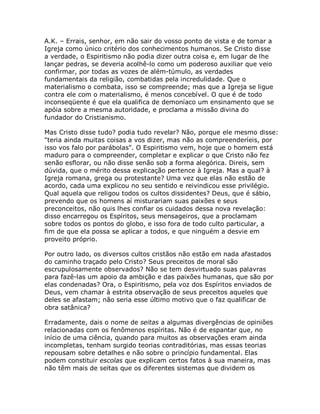 A.K. – Errais, senhor, em não sair do vosso ponto de vista e de tomar a
Igreja como único critério dos conhecimentos humanos. Se Cristo disse
a verdade, o Espiritismo não podia dizer outra coisa e, em lugar de lhe
lançar pedras, se deveria acolhê-lo como um poderoso auxiliar que veio
confirmar, por todas as vozes de além-túmulo, as verdades
fundamentais da religião, combatidas pela incredulidade. Que o
materialismo o combata, isso se compreende; mas que a Igreja se ligue
contra ele com o materialismo, é menos concebível. O que é de todo
inconseqüente é que ela qualifica de demoníaco um ensinamento que se
apóia sobre a mesma autoridade, e proclama a missão divina do
fundador do Cristianismo.
Mas Cristo disse tudo? podia tudo revelar? Não, porque ele mesmo disse:
"teria ainda muitas coisas a vos dizer, mas não as compreenderíeis, por
isso vos falo por parábolas". O Espiritismo vem, hoje que o homem está
maduro para o compreender, completar e explicar o que Cristo não fez
senão esflorar, ou não disse senão sob a forma alegórica. Direis, sem
dúvida, que o mérito dessa explicação pertence à Igreja. Mas a qual? à
Igreja romana, grega ou protestante? Uma vez que elas não estão de
acordo, cada uma explicou no seu sentido e reivindicou esse privilégio.
Qual aquela que religou todos os cultos dissidentes? Deus, que é sábio,
prevendo que os homens aí misturariam suas paixões e seus
preconceitos, não quis lhes confiar os cuidados dessa nova revelação:
disso encarregou os Espíritos, seus mensageiros, que a proclamam
sobre todos os pontos do globo, e isso fora de todo culto particular, a
fim de que ela possa se aplicar a todos, e que ninguém a desvie em
proveito próprio.
Por outro lado, os diversos cultos cristãos não estão em nada afastados
do caminho traçado pelo Cristo? Seus preceitos de moral são
escrupulosamente observados? Não se tem desvirtuado suas palavras
para fazê-las um apoio da ambição e das paixões humanas, que são por
elas condenadas? Ora, o Espiritismo, pela voz dos Espíritos enviados de
Deus, vem chamar à estrita observação de seus preceitos aqueles que
deles se afastam; não seria esse último motivo que o faz qualificar de
obra satânica?
Erradamente, dais o nome de seitas a algumas divergências de opiniões
relacionadas com os fenômenos espíritas. Não é de espantar que, no
início de uma ciência, quando para muitos as observações eram ainda
incompletas, tenham surgido teorias contraditórias, mas essas teorias
repousam sobre detalhes e não sobre o princípio fundamental. Elas
podem constituir escolas que explicam certos fatos à sua maneira, mas
não têm mais de seitas que os diferentes sistemas que dividem os
 