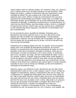 nossos sábios sobre as ciências exatas: em medicina, física, etc. Suprimi,
pois, a palavra seita que é de todo imprópria no caso presente. Aliás,
desde sua origem, o próprio Cristianismo não deu nascimento a uma
multidão de seitas? Por que a palavra de Cristo não foi bastante
poderosa para impor silêncio a todas as controvérsias? Por que ela é
suscetível de interpretações que dividem, ainda hoje, os Cristãos em
diferentes Igrejas, que pretendem ser as únicas detentoras da verdade
necessária à salvação, se detestam cordialmente e se anatematizam em
nome do seu Divino Mestre, que não pregou senão o amor e a caridade?
A fraqueza dos homens, direis? seja; por que quereis que o Espiritismo
triunfe subitamente dessa fraqueza e transforme a Humanidade como
por encantamento?
Eu me encaminho para a questão de utilidade. Dissestes que o
Espiritismo não ensina nada de novo; é um erro. Ele ensina muito
àqueles que não se detêm em superficialidades. Tivesse apenas
substituído a máxima: fora da caridade não há salvação, em lugar de
fora da Igreja não há salvação que os divide, e já teria marcado uma
nova era da Humanidade.
Dissestes que se poderia passar sem ele; de acordo; como se poderia
passar sem uma multidão de descobertas científicas. Os homens
também se comportavam bem antes da descoberta de todos os novos
planetas; antes que se tivessem calculado os eclipses; antes que se
conhecesse o mundo microscópico e cem outras coisas. O camponês,
para viver e produzir seu trigo, não tem necessidade de saber o que é
um cometa. Todavia, ninguém nega que todas essas coisas alargam o
círculo de idéias e nos fazem penetrar mais além nas leis da Natureza.
Ora, o mundo dos Espíritos é uma dessas leis, que o Espiritismo nos faz
conhecer ensinando-nos a influência que exerce sobre o mundo corporal;
supondo-se que a isso se limite sua utilidade, já não seria bastante a
revelação de semelhante força?
Vejamos, agora, sua influência moral. Admitamos que ele não ensine
absolutamente nada de novo a esse respeito; qual é o maior inimigo da
religião? O materialismo, porque o materialismo não crê em nada; ora,
o Espiritismo é a negação do materialismo que não tem mais razão de
ser. Não é mais pelo raciocínio, pela fé cega, que se diz ao materialista
que tudo não termina com seu corpo, mas pelos fatos, que lhe mostra,
permite-lhe tocar com os dedos e com o olhar. Não está aí um pequeno
serviço que ele presta à Humanidade, à religião? Mas não é tudo: a
certeza da vida futura, o quadro vivo daqueles que nela nos
antecederam, mostram a necessidade do bem, e as conseqüências
inevitáveis do mal. Eis porque sem ser, em si mesmo, uma religião, ele
 