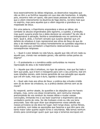 leva essencialmente às idéias religiosas, as desenvolve naqueles que
não as têm e as fortifica naqueles em que elas são hesitantes. A religião,
pois, encontra nele um apoio, não para essas pessoas de vista estreita
que a vêem inteiramente na doutrina do fogo eterno, na letra mais que
no espírito, mas para aqueles que a vêem segundo a grandeza e a
majestade de Deus.
Em uma palavra, o Espiritismo engrandece e eleva as idéias; ele
combate os abusos engendrados pelo egoísmo, a cupidez, a ambição;
mas quem ousaria proibi-los e deles declarar-se vencedor? Se ele não é
indispensável à salvação, facilita-a consolidando-nos no caminho do
bem. Qual é, aliás, o homem sensato que ousaria adiantar que um
defeito do ortodoxo é mais repreensível aos olhos de Deus do que do
ateu e do materialista? Eu coloco honestamente as questões seguintes a
todos aqueles que combatem o Espiritismo relativamente às suas
conseqüências religiosas:
1. – Qual é o pior dotado na vida futura, aquele que não crê em nada ou
aquele que, crendo nas verdades gerais, não admite certas partes do
dogma?
2. – O protestante e o cismático estão confundidos na mesma
reprovação do ateu e do materialista?
3. – Aquele que não é ortodoxo, no rigor da palavra, mas que faz todo o
bem que pode, que é bom e indulgente para com o seu próximo, leal em
suas relações sociais, está menos garantido de sua salvação que aquele
que crê em tudo, mas que é duro, egoísta e descaridoso?
4. – Qual vale mais aos olhos de Deus: a prática das virtudes cristãs
sem as do dever da ortodoxia, ou a prática destes últimos sem as da
moral?
Eu respondi, senhor abade, às questões e às objeções que me haveis
dirigido, mas, como vos disse inicialmente, sem nenhuma intenção
preconcebida de vos conduzir às nossas idéias e mudar vossas
convicções, limitando-me a vos fazer examinar o Espiritismo sob seu
verdadeiro ponto de vista. Se não tivésseis vindo eu não vos teria
procurado. Isso não quer dizer que desprezemos vossa adesão aos
nossos princípios se ela deva ter lugar; bem longe disso; somos felizes,
ao contrário, com todas as aquisições que fazemos e que têm para nós
tanto maior valor quanto sejam livres e voluntárias. Não temos nenhum
direito para constranger quem quer que seja e teríamos escrúpulo em
 