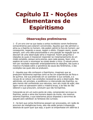 Capítulo II - Noções
Elementares de
Espiritismo
Observações preliminares
1 - É um erro crer-se que basta a certos incrédulos verem fenômenos
extraordinários para estarem convencidos. Aqueles que não admitem a
alma ou o Espírito no homem, não podem admiti-lo fora do homem; por
conseguinte, negando a causa, negam o efeito. Chegam assim, quase
sempre, com uma idéia preconcebida e uma posição de negação que os
desviam de uma observação séria e imparcial. Fazem perguntas e
objeções às quais é impossível responder-se instantaneamente de um
modo completo, porque seria preciso, para cada pessoa, fazer uma
espécie de curso e recomeçar as coisas desde o início. O estudo prévio
tem por resultado responder antecipadamente às objeções, das quais a
maioria é fundada sobre a ignorância da causa dos fenômenos, e das
condições nas quais eles se produzem.
2 - Aqueles que não conhecem o Espiritismo, imaginam que se
produzem fenômenos espíritas como se faz em experiências de física e
de química. Daí sua pretensão em os submeter à sua vontade, e a
recusa de se colocar nas condições necessárias para a observação. Não
admitindo, em princípio, a existência e a intervenção dos Espíritos, ou
pelo menos não conhecendo sua natureza, nem seu modo de ação, eles
agem como se operassem sobre a matéria bruta; e do fato de não
obterem o que procuram, concluem que não há Espíritos.
Colocando-se em um outro ponto de vista, compreender-se-á que os
Espíritos, sendo a alma dos homens depois da morte, nós mesmos
seremos Espíritos, e que estaríamos pouco dispostos a servirmos de
joguete para satisfazer as fantasias dos curiosos.
3 - Se bem que certos fenômenos possam ser provocados, em razão de
provirem de inteligências livres, eles não estão jamais à disposição
absoluta de quem quer que seja, e quem se empenhasse em obtê-los à
 