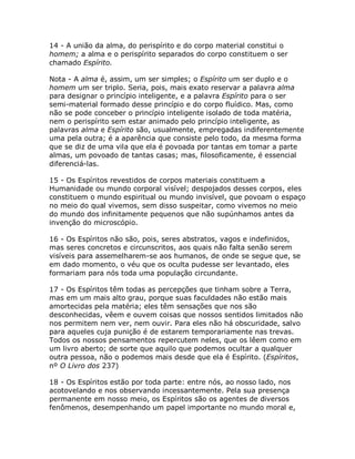 14 - A união da alma, do perispírito e do corpo material constitui o
homem; a alma e o perispírito separados do corpo constituem o ser
chamado Espírito.
Nota - A alma é, assim, um ser simples; o Espírito um ser duplo e o
homem um ser triplo. Seria, pois, mais exato reservar a palavra alma
para designar o princípio inteligente, e a palavra Espírito para o ser
semi-material formado desse princípio e do corpo fluídico. Mas, como
não se pode conceber o princípio inteligente isolado de toda matéria,
nem o perispírito sem estar animado pelo princípio inteligente, as
palavras alma e Espírito são, usualmente, empregadas indiferentemente
uma pela outra; é a aparência que consiste pelo todo, da mesma forma
que se diz de uma vila que ela é povoada por tantas em tomar a parte
almas, um povoado de tantas casas; mas, filosoficamente, é essencial
diferenciá-las.
15 - Os Espíritos revestidos de corpos materiais constituem a
Humanidade ou mundo corporal visível; despojados desses corpos, eles
constituem o mundo espiritual ou mundo invisível, que povoam o espaço
no meio do qual vivemos, sem disso suspeitar, como vivemos no meio
do mundo dos infinitamente pequenos que não supúnhamos antes da
invenção do microscópio.
16 - Os Espíritos não são, pois, seres abstratos, vagos e indefinidos,
mas seres concretos e circunscritos, aos quais não falta senão serem
visíveis para assemelharem-se aos humanos, de onde se segue que, se
em dado momento, o véu que os oculta pudesse ser levantado, eles
formariam para nós toda uma população circundante.
17 - Os Espíritos têm todas as percepções que tinham sobre a Terra,
mas em um mais alto grau, porque suas faculdades não estão mais
amortecidas pela matéria; eles têm sensações que nos são
desconhecidas, vêem e ouvem coisas que nossos sentidos limitados não
nos permitem nem ver, nem ouvir. Para eles não há obscuridade, salvo
para aqueles cuja punição é de estarem temporariamente nas trevas.
Todos os nossos pensamentos repercutem neles, que os lêem como em
um livro aberto; de sorte que aquilo que podemos ocultar a qualquer
outra pessoa, não o podemos mais desde que ela é Espírito. (Espíritos,
nº O Livro dos 237)
18 - Os Espíritos estão por toda parte: entre nós, ao nosso lado, nos
acotovelando e nos observando incessantemente. Pela sua presença
permanente em nosso meio, os Espíritos são os agentes de diversos
fenômenos, desempenhando um papel importante no mundo moral e,
 