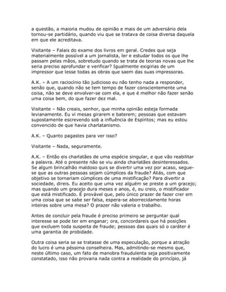a questão, a maioria mudou de opinião e mais de um adversário dela
tornou-se partidário, quando viu que se tratava de coisa diversa daquela
em que ele acreditava.
Visitante – Falais do exame dos livros em geral. Credes que seja
materialmente possível a um jornalista, ler e estudar todos os que lhe
passam pelas mãos, sobretudo quando se trata de teorias novas que lhe
seria preciso aprofundar e verificar? Igualmente exigirias de um
impressor que lesse todas as obras que saem das suas impressoras.
A.K. – A um raciocínio tão judicioso eu não tenho nada a responder,
senão que, quando não se tem tempo de fazer conscientemente uma
coisa, não se deve envolver-se com ela, e que é melhor não fazer senão
uma coisa bem, do que fazer dez mal.
Visitante – Não creais, senhor, que minha opinião esteja formada
levianamente. Eu vi mesas girarem e baterem; pessoas que estavam
supostamente escrevendo sob a influência de Espíritos; mas eu estou
convencido de que havia charlatanismo.
A.K. – Quanto pagastes para ver isso?
Visitante – Nada, seguramente.
A.K. – Então eis charlatães de uma espécie singular, e que vão reabilitar
a palavra. Até o presente não se viu ainda charlatães desinteressados.
Se algum brincalhão maldoso quis se divertir uma vez por acaso, segue-
se que as outras pessoas sejam cúmplices da fraude? Aliás, com que
objetivo se tornariam cúmplices de uma mistificação? Para divertir a
sociedade, direis. Eu aceito que uma vez alguém se preste a um gracejo;
mas quando um gracejo dura meses e anos, é, eu creio, o mistificador
que está mistificado. É provável que, pelo único prazer de fazer crer em
uma coisa que se sabe ser falsa, espera-se aborrecidamente horas
inteiras sobre uma mesa? O prazer não valeria o trabalho.
Antes de concluir pela fraude é preciso primeiro se perguntar qual
interesse se pode ter em enganar; ora, concordareis que há posições
que excluem toda suspeita de fraude; pessoas das quais só o caráter é
uma garantia de probidade.
Outra coisa seria se se tratasse de uma especulação, porque a atração
do lucro é uma péssima conselheira. Mas, admitindo-se mesmo que,
neste último caso, um fato de manobra fraudulenta seja positivamente
constatado, isso não provaria nada contra a realidade do princípio, já
 