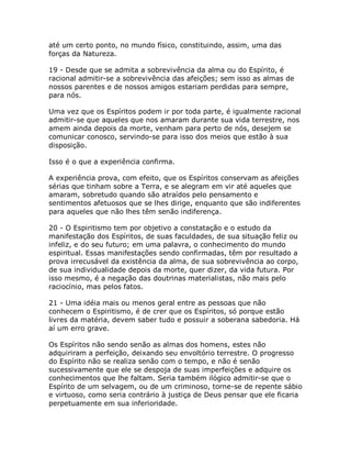 até um certo ponto, no mundo físico, constituindo, assim, uma das
forças da Natureza.
19 - Desde que se admita a sobrevivência da alma ou do Espírito, é
racional admitir-se a sobrevivência das afeições; sem isso as almas de
nossos parentes e de nossos amigos estariam perdidas para sempre,
para nós.
Uma vez que os Espíritos podem ir por toda parte, é igualmente racional
admitir-se que aqueles que nos amaram durante sua vida terrestre, nos
amem ainda depois da morte, venham para perto de nós, desejem se
comunicar conosco, servindo-se para isso dos meios que estão à sua
disposição.
Isso é o que a experiência confirma.
A experiência prova, com efeito, que os Espíritos conservam as afeições
sérias que tinham sobre a Terra, e se alegram em vir até aqueles que
amaram, sobretudo quando são atraídos pelo pensamento e
sentimentos afetuosos que se lhes dirige, enquanto que são indiferentes
para aqueles que não lhes têm senão indiferença.
20 - O Espiritismo tem por objetivo a constatação e o estudo da
manifestação dos Espíritos, de suas faculdades, de sua situação feliz ou
infeliz, e do seu futuro; em uma palavra, o conhecimento do mundo
espiritual. Essas manifestações sendo confirmadas, têm por resultado a
prova irrecusável da existência da alma, de sua sobrevivência ao corpo,
de sua individualidade depois da morte, quer dizer, da vida futura. Por
isso mesmo, é a negação das doutrinas materialistas, não mais pelo
raciocínio, mas pelos fatos.
21 - Uma idéia mais ou menos geral entre as pessoas que não
conhecem o Espiritismo, é de crer que os Espíritos, só porque estão
livres da matéria, devem saber tudo e possuir a soberana sabedoria. Há
aí um erro grave.
Os Espíritos não sendo senão as almas dos homens, estes não
adquiriram a perfeição, deixando seu envoltório terrestre. O progresso
do Espírito não se realiza senão com o tempo, e não é senão
sucessivamente que ele se despoja de suas imperfeições e adquire os
conhecimentos que lhe faltam. Seria também ilógico admitir-se que o
Espírito de um selvagem, ou de um criminoso, torne-se de repente sábio
e virtuoso, como seria contrário à justiça de Deus pensar que ele ficaria
perpetuamente em sua inferioridade.
 