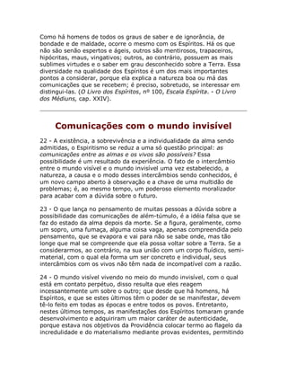 Como há homens de todos os graus de saber e de ignorância, de
bondade e de maldade, ocorre o mesmo com os Espíritos. Há os que
não são senão espertos e ágeis, outros são mentirosos, trapaceiros,
hipócritas, maus, vingativos; outros, ao contrário, possuem as mais
sublimes virtudes e o saber em grau desconhecido sobre a Terra. Essa
diversidade na qualidade dos Espíritos é um dos mais importantes
pontos a considerar, porque ela explica a natureza boa ou má das
comunicações que se recebem; é preciso, sobretudo, se interessar em
distingui-las. (O Livro dos Espíritos, nº 100, Escala Espírita. - O Livro
dos Médiuns, cap. XXIV).
Comunicações com o mundo invisível
22 - A existência, a sobrevivência e a individualidade da alma sendo
admitidas, o Espiritismo se reduz a uma só questão principal: as
comunicações entre as almas e os vivos são possíveis? Essa
possibilidade é um resultado da experiência. O fato de o intercâmbio
entre o mundo visível e o mundo invisível uma vez estabelecido, a
natureza, a causa e o modo desses intercâmbios sendo conhecidos, é
um novo campo aberto à observação e a chave de uma multidão de
problemas; é, ao mesmo tempo, um poderoso elemento moralizador
para acabar com a dúvida sobre o futuro.
23 - O que lança no pensamento de muitas pessoas a dúvida sobre a
possibilidade das comunicações de além-túmulo, é a idéia falsa que se
faz do estado da alma depois da morte. Se a figura, geralmente, como
um sopro, uma fumaça, alguma coisa vaga, apenas compreendida pelo
pensamento, que se evapora e vai para não se sabe onde, mas tão
longe que mal se compreende que ela possa voltar sobre a Terra. Se a
considerarmos, ao contrário, na sua união com um corpo fluídico, semi-
material, com o qual ela forma um ser concreto e individual, seus
intercâmbios com os vivos não têm nada de incompatível com a razão.
24 - O mundo visível vivendo no meio do mundo invisível, com o qual
está em contato perpétuo, disso resulta que eles reagem
incessantemente um sobre o outro; que desde que há homens, há
Espíritos, e que se estes últimos têm o poder de se manifestar, devem
tê-lo feito em todas as épocas e entre todos os povos. Entretanto,
nestes últimos tempos, as manifestações dos Espíritos tomaram grande
desenvolvimento e adquiriram um maior caráter de autenticidade,
porque estava nos objetivos da Providência colocar termo ao flagelo da
incredulidade e do materialismo mediante provas evidentes, permitindo
 