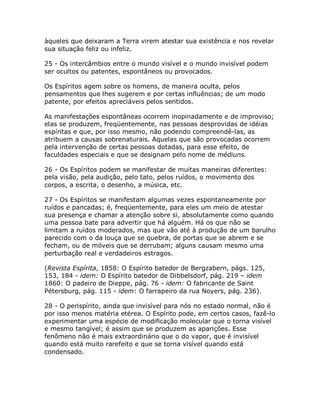 àqueles que deixaram a Terra virem atestar sua existência e nos revelar
sua situação feliz ou infeliz.
25 - Os intercâmbios entre o mundo visível e o mundo invisível podem
ser ocultos ou patentes, espontâneos ou provocados.
Os Espíritos agem sobre os homens, de maneira oculta, pelos
pensamentos que lhes sugerem e por certas influências; de um modo
patente, por efeitos apreciáveis pelos sentidos.
As manifestações espontâneas ocorrem inopinadamente e de improviso;
elas se produzem, freqüentemente, nas pessoas desprovidas de idéias
espíritas e que, por isso mesmo, não podendo compreendê-las, as
atribuem a causas sobrenaturais. Aquelas que são provocadas ocorrem
pela intervenção de certas pessoas dotadas, para esse efeito, de
faculdades especiais e que se designam pelo nome de médiuns.
26 - Os Espíritos podem se manifestar de muitas maneiras diferentes:
pela visão, pela audição, pelo tato, pelos ruídos, o movimento dos
corpos, a escrita, o desenho, a música, etc.
27 - Os Espíritos se manifestam algumas vezes espontaneamente por
ruídos e pancadas; é, freqüentemente, para eles um meio de atestar
sua presença e chamar a atenção sobre si, absolutamente como quando
uma pessoa bate para advertir que há alguém. Há os que não se
limitam a ruídos moderados, mas que vão até à produção de um barulho
parecido com o da louça que se quebra, de portas que se abrem e se
fecham, ou de móveis que se derrubam; alguns causam mesmo uma
perturbação real e verdadeiros estragos.
(Revista Espírita, 1858: O Espírito batedor de Bergzabern, págs. 125,
153, 184 - idem: O Espírito batedor de Dibbelsdorf, pág. 219 – idem
1860: O padeiro de Dieppe, pág. 76 - idem: O fabricante de Saint
Pétersburg, pág. 115 - idem: O farrapeiro da rua Noyers, pág. 236).
28 - O perispírito, ainda que invisível para nós no estado normal, não é
por isso menos matéria etérea. O Espírito pode, em certos casos, fazê-lo
experimentar uma espécie de modificação molecular que o torna visível
e mesmo tangível; é assim que se produzem as aparições. Esse
fenômeno não é mais extraordinário que o do vapor, que é invisível
quando está muito rarefeito e que se torna visível quando está
condensado.
 