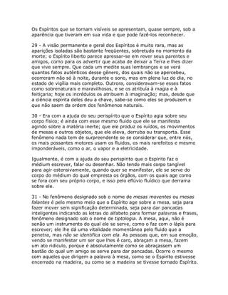 Os Espíritos que se tornam visíveis se apresentam, quase sempre, sob a
aparência que tiveram em sua vida e que pode fazê-los reconhecer.
29 - A visão permanente e geral dos Espíritos é muito rara, mas as
aparições isoladas são bastante freqüentes, sobretudo no momento da
morte; o Espírito liberto parece apressar-se em rever seus parentes e
amigos, como para os advertir que acaba de deixar a Terra e lhes dizer
que vive sempre. Que cada um medite suas lembranças e se verá
quantos fatos autênticos desse gênero, dos quais não se apercebeu,
ocorreram não só à noite, durante o sono, mas em plena luz do dia, no
estado de vigília mais completo. Outrora, consideravam-se esses fatos
como sobrenaturais e maravilhosos, e se os atribuía à magia e à
feitiçaria; hoje os incrédulos os atribuem à imaginação; mas, desde que
a ciência espírita deles deu a chave, sabe-se como eles se produzem e
que não saem da ordem dos fenômenos naturais.
30 - Era com a ajuda do seu perispírito que o Espírito agia sobre seu
corpo físico; é ainda com esse mesmo fluido que ele se manifesta
agindo sobre a matéria inerte; que ele produz os ruídos, os movimentos
de mesas e outros objetos, que ele eleva, derruba ou transporta. Esse
fenômeno nada tem de surpreendente se se considerar que, entre nós,
os mais possantes motores usam os fluidos, os mais rarefeitos e mesmo
imponderáveis, como o ar, o vapor e a eletricidade.
Igualmente, é com a ajuda do seu perispírito que o Espírito faz o
médium escrever, falar ou desenhar. Não tendo mais corpo tangível
para agir ostensivamente, quando quer se manifestar, ele se serve do
corpo do médium do qual empresta os órgãos, com os quais age como
se fora com seu próprio corpo, e isso pelo eflúvio fluídico que derrama
sobre ele.
31 - No fenômeno designado sob o nome de mesas moventes ou mesas
falantes é pelo mesmo meio que o Espírito age sobre a mesa, seja para
fazer mover sem significação determinada, seja para dar pancadas
inteligentes indicando as letras do alfabeto para formar palavras e frases,
fenômeno designado sob o nome de tiptologia. A mesa, aqui, não é
senão um instrumento do qual ele se serve, como o faz com o lápis para
escrever; ele lhe dá uma vitalidade momentânea pelo fluido que a
penetra, mas não se identifica com ela. As pessoas que, em sua emoção,
vendo se manifestar um ser que lhes é caro, abraçam a mesa, fazem
um ato ridículo, porque é absolutamente como se abraçassem um
bastão do qual um amigo se serve para dar pancadas. Ocorre o mesmo
com aqueles que dirigem a palavra à mesa, como se o Espírito estivesse
encerrado na madeira, ou como se a madeira se tivesse tornado Espírito.
 