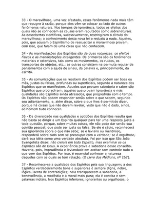 33 - O maravilhoso, uma vez afastado, esses fenômenos nada mais têm
que repugne à razão, porque eles vêm se colocar ao lado de outros
fenômenos naturais. Nos tempos de ignorância, todos os efeitos dos
quais não se conheciam as causas eram reputados como sobrenaturais.
As descobertas científicas, sucessivamente, restringiram o círculo do
maravilhoso; o conhecimento desta nova lei o reduziu a nada. Aqueles,
pois, que acusam o Espiritismo de ressuscitar o maravilhoso provam,
com isso, que falam de uma coisa que não conhecem.
34 - As manifestações dos Espíritos são de duas naturezas: os efeitos
físicos e as manifestações inteligentes. Os primeiros são os fenômenos
materiais e ostensivos, tais como os movimentos, os ruídos, os
transportes de objetos, etc.; as outras consistem na permuta regular de
pensamentos com a ajuda de sinais, da palavra e, principalmente, da
escrita.
35 - As comunicações que se recebem dos Espíritos podem ser boas ou
más, justas ou falsas, profundas ou superficiais, segundo a natureza dos
Espíritos que se manifestem. Aqueles que provam sabedoria e saber são
Espíritos que progrediram; aqueles que provam ignorância e más
qualidades são Espíritos ainda atrasados, que progredirão com o tempo.
Os Espíritos não podem responder senão sobre o que sabem, segundo
seu adiantamento, e, além disso, sobre o que lhes é permitido dizer,
porque há coisas que não devem revelar, visto que não é dado, ainda,
ao homem tudo conhecer.
36 - Da diversidade nas qualidades e aptidões dos Espíritos resulta que
não basta se dirigir a um Espírito qualquer para ter uma resposta justa a
toda questão, porque, sobre muitas coisas, ele não pode dar senão sua
opinião pessoal, que pode ser justa ou falsa. Se ele é sábio, reconhecerá
sua ignorância sobre o que não sabe; se é leviano ou mentiroso,
responderá sobre tudo sem se preocupar com a verdade; se é orgulhoso,
dará sua idéia como uma verdade absoluta. Foi por isso que São João
Evangelista disse: não creiais em todo Espírito, mas examinai se os
Espíritos são de Deus. A experiência prova a sabedoria desse conselho.
Haveria, pois, imprudência e leviandade em aceitar sem controle tudo o
que vem dos Espíritos. Por isso, é essencial conhecer a natureza
daqueles com os quais se tem relação. (O Livro dos Médiuns, nº 267).
37 - Reconhece-se a qualidade dos Espíritos pela sua linguagem; a dos
Espíritos verdadeiramente bons e superiores é sempre digna, nobre,
lógica, isenta de contradições; nela transparecem a sabedoria, a
benevolência, a modéstia e a moral mais pura; ela é concisa e sem
palavras inúteis. Nos Espíritos inferiores, ignorantes ou orgulhosos, o
 