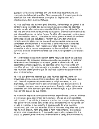 qualquer virá ao seu chamado em um momento determinado, ou
responderá a tal ou tal questão. Dizer o contrário é provar ignorância
absoluta dos mais elementares princípios do Espiritismo; só o
charlatanismo tem fontes infalíveis.
43 - Os Espíritos são atraídos pela simpatia, semelhança de gostos e de
caráter e pela intenção dos que desejam sua presença. Os Espíritos
superiores não vão mais a uma reunião fútil do que um sábio da Terra
não iria em uma reunião de jovens estouvados. O simples bom senso diz
que não poderia ser de outra forma. Se eles vão, algumas vezes, é para
dar um conselho salutar, combater os vícios, procurar conduzir ao bom
caminho; se não são escutados, retiram-se. Seria ter uma idéia
completamente falsa, crer-se que os Espíritos sérios pudessem se
comprazer em responder a futilidades, a questões ociosas que não
provam, ou atribuem, nem respeito por eles nem desejo real de
instrução, e ainda menos que possam vir dar espetáculo para divertir
curiosos. Se não o fizeram durante sua vida, não o podem fazer depois
da sua morte.
44 - A frivolidade das reuniões tem como resultado atrair os Espíritos
levianos que não procuram senão as ocasiões de enganar e mistificar.
Pela mesma razão de que os homens graves e sérios não vão em
assembléias inconseqüentes, os Espíritos sérios não vão senão em
reuniões sérias, cujo objetivo seja a instrução, e não a curiosidade; é
nas reuniões desse gênero que os Espíritos superiores gostam de dar
seus ensinamentos.
45 - Do que precede, resulta que toda reunião espírita, para ser
proveitosa, deve, como primeira condição, ser séria e reservada, que
tudo deve aí se passar respeitosamente, religiosamente, e com
dignidade, se se quer obter o concurso habitual dos bons Espíritos. É
preciso não esquecer que se esses mesmos Espíritos nelas estivessem
presentes em vida, ter-se-ia por eles a consideração a que têm ainda
mais direito depois de sua morte.
46 - Em vão alega-se a utilidade de certas experiências curiosas, frívolas
e recreativas para convencer os incrédulos; chega-se a um resultado
todo oposto. O incrédulo já levado a zombar das crenças mais sagradas,
não pode ver uma coisa séria onde se faz brincadeira; ele não pode ser
levado a respeitar o que não lhe é apresentado de uma maneira
respeitável; por isso, das reuniões fúteis e levianas, daquelas nas quais
não há nem ordem, nem gravidade e nem recolhimento, ele carrega
sempre uma impressão má. O que pode, sobretudo, convencê-lo é a
prova da presença de seres cuja memória lhe é cara; é diante de suas
 