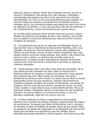 palavras, graves e solenes, diante das revelações íntimas, que ele se
comove e empalidece. Mas porque tem mais respeito, veneração e
consideração pela pessoa cuja alma se lhe apresenta, fica chocado,
escandalizado, em vê-la vir em uma assembléia de pouco respeito, no
meio de mesas que dançam e da pantomima de Espíritos levianos.
Incrédulo que é, sua consciência repele essa aliança do sério e do frívolo,
do religioso e do profano, e é por isso que taxa tudo isso de hipocrisia, e
sai, freqüentemente, menos convencido do que quando entrou.
As reuniões dessa natureza fazem sempre mais mal que bem, porque
afastam da doutrina mais pessoas do que a ela conduzem, sem contar
que se expõem à crítica dos detratores que nelas encontram motivos
fundados de zombaria.
47 - É erradamente que se faz um jogo das manifestações físicas; se
elas não têm mais a importância do ensinamento filosófico, têm a sua
utilidade, do ponto de vista do fenômeno, porque são o alfabeto da
ciência, da qual deram a chave. Embora menos necessárias hoje, elas
ajudam ainda a convencer certas pessoas. Elas, porém, não excluem de
nenhum modo a ordem e a decência das reuniões onde se as
experimenta; se fossem sempre praticadas de maneira conveniente,
convenceriam mais facilmente e produziriam, sob todos os aspectos,
melhores resultados.
48 - Certas pessoas fazem uma idéia muito falsa das evocações; há os
que crêem que elas consistem em fazer voltar os mortos com a
aparência lúgubre da sepultura. O pouco que dissemos a esse respeito
deve dissipar esse erro. Não é senão nos romances, nos contos
fantásticos de almas do outro mundo e no teatro que se vêem os mortos
descarnados saírem de suas sepulturas, vestidos ridiculamente de
mortalha e fazendo chocalhar seus ossos. O Espiritismo, que jamais fez
milagres, não fez mais este que outros, e jamais fez reviver um corpo
morto; quando o corpo está na cova, aí está definitivamente. Mas o ser
espiritual, fluídico, inteligente, não foi aí encerrado com seu envoltório
grosseiro, do qual se separou no momento da morte, e uma vez
operada a separação, nada tem em comum com ele.
49 - A crítica malévola se inclina a representar as comunicações
espíritas como cercadas de práticas ridículas e supersticiosas da magia e
da necromancia. Se aqueles que falam do Espiritismo, sem o conhecer,
se tivessem se dado ao trabalho de estudar aquilo de que querem falar,
se poupariam de gastos da imaginação ou de alegações que não servem
senão para provarem sua ignorância e sua má vontade. Para a
edificação de pessoas estranhas à ciência espírita, nós diremos que não
 