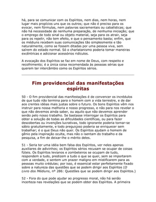 há, para se comunicar com os Espíritos, nem dias, nem horas, nem
lugar mais propícios uns que os outros; que não é preciso para os
evocar, nem fórmulas, nem palavras sacramentais ou cabalísticas; que
não há necessidade de nenhuma preparação, de nenhuma iniciação; que
o emprego de todo sinal ou objeto material, seja para os atrair, seja
para os repelir, não tem efeito, e que o pensamento basta; enfim, que
os médiuns recebem suas comunicações tão simplesmente e tão
naturalmente, como se fossem ditadas por uma pessoa viva, sem
saírem do estado normal. Só o charlatanismo poderia tomar maneiras
excêntricas e adicionar acessórios ridículos.
A evocação dos Espíritos se faz em nome de Deus, com respeito e
recolhimento; é a única coisa recomendada às pessoas sérias que
querem ter intercâmbio como os Espíritos sérios.
Fim providencial das manifestações
espíritas
50 - O fim providencial das manifestações é de convencer os incrédulos
de que tudo não termina para o homem com a vida terrestre, e de dar
aos crentes idéias mais justas sobre o futuro. Os bons Espíritos vêm nos
instruir para nossa melhoria e nosso progresso, e não para nos revelar o
que não devemos ainda saber, ou aquilo que não devemos aprender
senão pelo nosso trabalho. Se bastasse interrogar os Espíritos para
obter a solução de todas as dificuldades científicas, ou para fazer
descobertas ou invenções lucrativas, todo ignorante poderia tornar-se
sábio gratuitamente, e todo preguiçoso poderia se enriquecer sem
trabalhar; é o que Deus não quer. Os Espíritos ajudam o homem de
gênio pela inspiração oculta, mas não o isentam do trabalho e da
pesquisa, a fim de deixar-lhe o mérito deles.
51 - Seria ter uma idéia bem falsa dos Espíritos, ver neles apenas
auxiliares de adivinhos; os Espíritos sérios recusam se ocupar de coisas
fúteis. Os Espíritos levianos e zombeteiros se ocupam de tudo,
respondem a tudo, predizem a tudo o que se quer, sem se importarem
com a verdade, e sentem um prazer maligno em mistificarem para as
pessoas muito crédulas; por isso, é essencial estar perfeitamente fixado
sobre a natureza das questões que se podem dirigir aos Espíritos (O
Livro dos Médiuns, nº 286: Questões que se podem dirigir aos Espíritos.)
52 - Fora do que pode ajudar ao progresso moral, não há senão
incerteza nas revelações que se podem obter dos Espíritos. A primeira
 