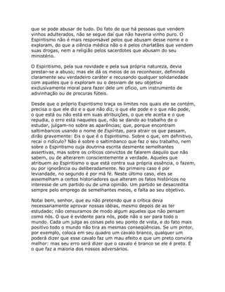 que se pode abusar de tudo. Do fato de que há pessoas que vendem
vinhos adulterados, não se segue daí que não haveria vinho puro. O
Espiritismo não é mais responsável pelos que abusam desse nome e o
exploram, do que a ciência médica não o é pelos charlatães que vendem
suas drogas, nem a religião pelos sacerdotes que abusam do seu
ministério.
O Espiritismo, pela sua novidade e pela sua própria natureza, devia
prestar-se a abuso; mas ele dá os meios de os reconhecer, definindo
claramente seu verdadeiro caráter e recusando qualquer solidariedade
com aqueles que o exploram ou o desviam de seu objetivo
exclusivamente moral para fazer dele um ofício, um instrumento de
adivinhação ou de procuras fúteis.
Desde que o próprio Espiritismo traça os limites nos quais ele se contém,
precisa o que ele diz e o que não diz, o que ele pode e o que não pode,
o que está ou não está em suas atribuições, o que ele aceita e o que
repudia, o erro está naqueles que, não se dando ao trabalho de o
estudar, julgam-no sobre as aparências; que, porque encontram
saltimbancos usando o nome de Espíritas, para atrair os que passam,
dirão gravemente: Eis o que é o Espiritismo. Sobre o que, em definitivo,
recai o ridículo? Não é sobre o saltimbanco que faz o seu trabalho, nem
sobre o Espiritismo cuja doutrina escrita desmente semelhantes
assertivas, mas sobre os críticos convictos de falarem daquilo que não
sabem, ou de alterarem conscientemente a verdade. Aqueles que
atribuem ao Espiritismo o que está contra sua própria essência, o fazem,
ou por ignorância ou deliberadamente. No primeiro caso é por
leviandade, no segundo é por má fé. Neste último caso, eles se
assemelham a certos historiadores que alteram os fatos históricos no
interesse de um partido ou de uma opinião. Um partido se desacredita
sempre pelo emprego de semelhantes meios, e falta ao seu objetivo.
Notai bem, senhor, que eu não pretendo que a crítica deva
necessariamente aprovar nossas idéias, mesmo depois de as ter
estudado; não censuramos de modo algum aqueles que não pensam
como nós. O que é evidente para nós, pode não o ser para todo o
mundo. Cada um julga as coisas pelo seu ponto de vista, e do fato mais
positivo todo o mundo não tira as mesmas conseqüências. Se um pintor,
por exemplo, coloca em seu quadro um cavalo branco, qualquer um
poderá dizer que esse cavalo faz um mau efeito e que um preto conviria
melhor: mas seu erro será dizer que o cavalo é branco se ele é preto. É
o que faz a maioria dos nossos adversários.
 