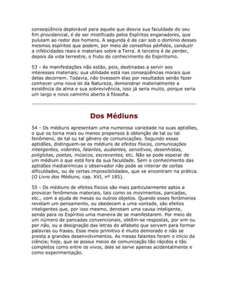 conseqüência deplorável para aquele que desvia sua faculdade do seu
fim providencial, é de ser mistificado pelos Espíritos enganadores, que
pululam ao redor dos homens. A segunda é de cair sob o domínio desses
mesmos espíritos que podem, por meio de conselhos pérfidos, conduzir
a infelicidades reais e materiais sobre a Terra. A terceira é de perder,
depois da vida terrestre, o fruto do conhecimento do Espiritismo.
53 - As manifestações não estão, pois, destinadas a servir aos
interesses materiais; sua utilidade está nas conseqüências morais que
delas decorrem. Todavia, não tivessem elas por resultados senão fazer
conhecer uma nova lei da Natureza, demonstrar materialmente a
existência da alma e sua sobrevivência, isso já seria muito, porque seria
um largo e novo caminho aberto à filosofia.
Dos Médiuns
54 - Os médiuns apresentam uma numerosa variedade na suas aptidões,
o que os torna mais ou menos propensos à obtenção de tal ou tal
fenômeno, de tal ou tal gênero de comunicações. Segundo essas
aptidões, distinguem-se os médiuns de efeitos físicos, comunicações
inteligentes, videntes, falantes, audientes, sensitivos, desenhistas,
poliglotas, poetas, músicos, escreventes, etc. Não se pode esperar de
um médium o que está fora da sua faculdade. Sem o conhecimento das
aptidões medianímicas o observador não pode se inteirar de certas
dificuldades, ou de certas impossibilidades, que se encontram na prática.
(O Livro dos Médiuns, cap. XVI, nº 185).
55 - Os médiuns de efeitos físicos são mais particularmente aptos a
provocar fenômenos materiais, tais como os movimentos, pancadas,
etc., com a ajuda de mesas ou outros objetos. Quando esses fenômenos
revelam um pensamento, ou obedecem a uma vontade, são efeitos
inteligentes que, por isso mesmo, denotam uma causa inteligente,
sendo para os Espíritos uma maneira de se manifestarem. Por meio de
um número de pancadas convencionais, obtêm-se respostas, por sim ou
por não, ou a designação das letras do alfabeto que servem para formar
palavras ou frases. Esse meio primitivo é muito demorado e não se
presta a grandes desenvolvimentos. As mesas falantes foram o início da
ciência; hoje, que se possui meios de comunicação tão rápidos e tão
completos como entre os vivos, dele se serve apenas acidentalmente e
como experimentação.
 