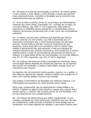 56 - De todos os meios de comunicação, a escrita é, ao mesmo tempo,
a mais simples, a mais rápida, a mais cômoda, e aquela que permite
maior desenvolvimento; é também a faculdade que se encontra mais
freqüentemente entre os médiuns.
57 - Para se obter a escrita, serviu-se, no princípio, de intermediários
materiais tais como cestas, pranchetas, etc., munidas de um lápis. (O
Livro dos Médiuns, cap. XIII, nº 152 e seguintes). Mais tarde se
reconheceu a inutilidade desses acessórios e a possibilidade, para os
médiuns, de escrever diretamente com a mão, como nas circunstâncias
ordinárias.
58 - O médium escreve sob a influência dos Espíritos que dele se
servem como de um instrumento; sua mão é exercitada por um
movimento involuntário que, o mais freqüentemente, ele não pode
dominar. Certos médiuns não têm nenhuma consciência do que
escrevem; outros disso têm uma consciência mais ou menos vaga,
embora o pensamento lhes seja estranho; é isso que distingue os
médiuns mecânicos dos médiuns intuitivos ou semi-mecânicos. A ciência
espírita explica o modo de transmissão do pensamento do Espírito ao
médium, e o papel deste último nas comunicações. (O Livro dos Médiuns,
cap. XV, nº 179 e seguintes; cap. XIX, nº 223 e seguintes).
59 - Os médiuns não possuem senão a faculdade de comunicar, mas a
comunicação efetiva depende da vontade dos Espíritos. Se os Espíritos
não querem se manifestar, o médium nada obtém, ficando como um
instrumento sem músico.
Os Espíritos não se comunicam senão quando o querem, ou o podem, e
não estão ao capricho de ninguém; nenhum médium tem o poder de os
fazer virem quando deseje e contra a sua vontade.
Isso explica a intermitência da faculdade nos melhores médiuns, e as
interrupções que suportam por vezes durante vários meses.
Seria, pois, erradamente, que se assemelharia a mediunidade a um
talento. O talento se adquire pelo trabalho e aquele que o possui dele é
sempre senhor; o médium não é jamais senhor da sua faculdade, uma
vez que depende de uma vontade estranha.
60 - Os médiuns de efeitos físicos que obtêm regularmente e à sua
vontade a produção de certos fenômenos, admitindo que isso não seja
por malabarismo, estão servindo a Espíritos de baixo estágio que se
comprazem com essas espécies de exibições, e que talvez fizeram esse
 