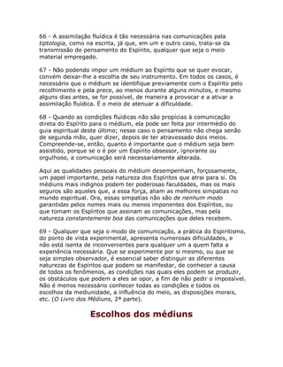 66 - A assimilação fluídica é tão necessária nas comunicações pela
tiptologia, como na escrita, já que, em um e outro caso, trata-se da
transmissão do pensamento do Espírito, qualquer que seja o meio
material empregado.
67 - Não podendo impor um médium ao Espírito que se quer evocar,
convém deixar-lhe a escolha de seu instrumento. Em todos os casos, é
necessário que o médium se identifique previamente com o Espírito pelo
recolhimento e pela prece, ao menos durante alguns minutos, e mesmo
alguns dias antes, se for possível, de maneira a provocar e a ativar a
assimilação fluídica. É o meio de atenuar a dificuldade.
68 - Quando as condições fluídicas não são propícias à comunicação
direta do Espírito para o médium, ela pode ser feita por intermédio do
guia espiritual deste último; nesse caso o pensamento não chega senão
de segunda mão, quer dizer, depois de ter atravessado dois meios.
Compreende-se, então, quanto é importante que o médium seja bem
assistido, porque se o é por um Espírito obsessor, ignorante ou
orgulhoso, a comunicação será necessariamente alterada.
Aqui as qualidades pessoais do médium desempenham, forçosamente,
um papel importante, pela natureza dos Espíritos que atrai para si. Os
médiuns mais indignos podem ter poderosas faculdades, mas os mais
seguros são aqueles que, a essa força, aliam as melhores simpatias no
mundo espiritual. Ora, essas simpatias não são de nenhum modo
garantidas pelos nomes mais ou menos imponentes dos Espíritos, ou
que tomam os Espíritos que assinam as comunicações, mas pela
natureza constantemente boa das comunicações que deles recebem.
69 - Qualquer que seja o modo de comunicação, a prática do Espiritismo,
do ponto de vista experimental, apresenta numerosas dificuldades, e
não está isenta de inconvenientes para qualquer um a quem falta a
experiência necessária. Que se experimente por si mesmo, ou que se
seja simples observador, é essencial saber distinguir as diferentes
naturezas de Espíritos que podem se manifestar, de conhecer a causa
de todos os fenômenos, as condições nas quais eles podem se produzir,
os obstáculos que podem a eles se opor, a fim de não pedir o impossível.
Não é menos necessário conhecer todas as condições e todos os
escolhos da mediunidade, a influência do meio, as disposições morais,
etc. (O Livro dos Médiuns, 2ª parte).
Escolhos dos médiuns
 