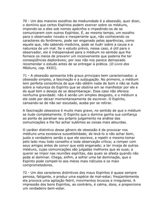 70 - Um dos maiores escolhos da mediunidade é a obsessão, quer dizer,
o domínio que certos Espíritos podem exercer sobre os médiuns,
impondo-se a eles sob nomes apócrifos e impedindo-os de se
comunicarem com outros Espíritos. É, ao mesmo tempo, um escolho
para o observador novato e inexperiente que, não conhecendo os
caracteres do fenômeno, pode ser enganado pelas aparências, como
aquele que, não sabendo medicina, pode se iludir sobre a causa e a
natureza de um mal. Se o estudo prévio, nesse caso, é útil para o
observador, ele é indispensável para o médium no sentido que lhe
fornece os meios de prevenir um inconveniente que poderia lhe ter
conseqüências deploráveis; por isso não nos parece demasiado
recomendar o estudo antes de se entregar à prática. (O Livro dos
Médiuns, cap. XXIII).
71 - A obsessão apresenta três graus principais bem caracterizados: a
obsessão simples, a fascinação e a subjugação. No primeiro, o médium
tem perfeita consciência de que não obtém nada de bom e não se ilude
sobre a natureza do Espírito que se obstina em se manifestar por ele e
do qual tem o desejo de se desembaraçar. Esse caso não oferece
nenhuma gravidade: não é senão um simples desgosto, e o médium a
ele cede por deixar momentaneamente de escrever. O Espírito,
cansando-se de não ser escutado, acaba por se retirar.
A fascinação obsessiva é muito mais grave, no sentido de que o médium
se ilude completamente. O Espírito que o domina ganha sua confiança
ao ponto de paralisar seu próprio julgamento na análise das
comunicações e lhe faz achar sublimes as coisas mais absurdas.
O caráter distintivo desse gênero de obsessão é de provocar nos
médiuns uma excessiva suscetibilidade; de levá-lo a não achar bom,
justo e verdadeiro senão o que ele escreve, a repelir e mesmo tomar
pelo lado mau todo conselho e toda observação crítica; a romper com
seus amigos antes de convir que está enganado; a ter inveja de outros
médiuns, cujas comunicações são julgadas melhores que as suas; a
querer se impor nas reuniões espíritas, das quais se afasta quando não
pode aí dominar. Chega, enfim, a sofrer uma tal dominação, que o
Espírito pode compeli-lo aos meios mais ridículos e os mais
comprometedores.
72 - Um dos caracteres distintivos dos maus Espíritos é quase sempre
penosa, fatigante, e produz uma espécie de mal-estar; freqüentemente
ela provoca uma agitação febril, movimentos bruscos e irregulares. A
impressão dos bons Espíritos, ao contrário, é calma, doce, e proporciona
um verdadeiro bem-estar.
 