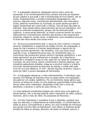 73 - A subjugação obsessiva, designada outrora sob o nome de
possessão, é um constrangimento físico sempre exercido por Espíritos
da pior espécie e que pode ir até à neutralização do livre arbítrio. Ela se
limita, freqüentemente, a simples impressões desagradáveis, mas
provoca, algumas vezes, movimentos desordenados, atos insensatos,
crises, palavras incoerentes ou injuriosas, as quais aquele que dela é
objeto compreende por vezes todo o ridículo, mas da qual não pode se
defender. Esse estado difere essencialmente da loucura patológica, com
a qual se confunde erradamente, porque não há nenhuma lesão
orgânica; a causa sendo diferente, os meios curativos devem ser outros.
Aplicando-lhe o procedimento ordinário das duchas e dos tratamentos
corporais, chega-se, muitas vezes, a determinar uma verdadeira loucura,
aí onde não havia senão uma causa moral.
74 - Na loucura propriamente dita, a causa do mal é interior; é preciso
procurar restabelecer o organismo ao estado normal. Na subjugação, a
causa do mal é exterior e é preciso desembaraçar o doente de um
inimigo invisível opondo-lhe, não remédios, mas uma força moral
superior à sua. A experiência prova que, em semelhante caso, os
exorcismos não produziram jamais nenhum resultado satisfatório, e que
antes agravaram do que melhoraram a situação. Só o Espiritismo,
indicando a verdadeira causa do mal, pode dar os meios de combatê-lo.
É preciso, de certa forma, educar moralmente o Espírito obsessor; por
conselhos sabiamente dirigidos, chega-se a torná-lo melhor e a fazê-lo
renunciar voluntariamente ao tormento do doente, e então este está
livre (O Livro dos Médiuns, nº 279 - Revista Espírita, fevereiro, março e
junho de 1864. A jovem obsedada de Marmande).
75 - A subjugação obsessiva, o mais ordinariamente, é individual; mas,
quando uma falange de Espíritos maus se abate sobre uma população,
ela pode ter um caráter epidêmico. Foi um fenômeno desse gênero que
ocorreu ao tempo do Cristo; só uma poderosa superioridade moral podia
domar esses seres malfazejos, designados então sob o nome de
demônios, e devolver a calma às suas vítimas. (1)
(1) Uma epidemia semelhante castigou por vários anos uma aldeia da
Haute-Savoie. (Ver a Revista Espírita, abril e dezembro de 1862; janeiro,
fevereiro, abril e maio de 1863: Os possessos de Morzines.)
76 - Um fato importante a considerar é que a obsessão, qualquer que
seja sua natureza, é independente da mediunidade, e é encontrada em
todos os graus, principalmente a última, em uma multidão de indivíduos
que jamais ouviram falar de Espiritismo. Com efeito, os Espíritos tendo
existido de todos os tempos, deveram, de todos os tempos, exercer a
 