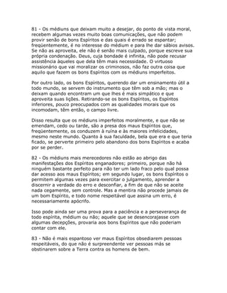 81 - Os médiuns que deixam muito a desejar, do ponto de vista moral,
recebem algumas vezes muito boas comunicações, que não podem
provir senão de bons Espíritos e das quais é errado se espantar;
freqüentemente, é no interesse do médium e para lhe dar sábios avisos.
Se não as aproveita, ele não é senão mais culpado, porque escreve sua
própria condenação. Deus, cuja bondade é infinita, não pode recusar
assistência àqueles que dela têm mais necessidade. O virtuoso
missionário que vai moralizar os criminosos, não faz outra coisa que
aquilo que fazem os bons Espíritos com os médiuns imperfeitos.
Por outro lado, os bons Espíritos, querendo dar um ensinamento útil a
todo mundo, se servem do instrumento que têm sob a mão; mas o
deixam quando encontram um que lhes é mais simpático e que
aproveita suas lições. Retirando-se os bons Espíritos, os Espíritos
inferiores, pouco preocupados com as qualidades morais que os
incomodam, têm então, o campo livre.
Disso resulta que os médiuns imperfeitos moralmente, e que não se
emendam, cedo ou tarde, são a presa dos maus Espíritos que,
freqüentemente, os conduzem à ruína e às maiores infelicidades,
mesmo neste mundo. Quanto à sua faculdade, bela que era e que teria
ficado, se perverte primeiro pelo abandono dos bons Espíritos e acaba
por se perder.
82 - Os médiuns mais merecedores não estão ao abrigo das
manifestações dos Espíritos enganadores; primeiro, porque não há
ninguém bastante perfeito para não ter um lado fraco pelo qual possa
dar acesso aos maus Espíritos; em segundo lugar, os bons Espíritos o
permitem algumas vezes para exercitar o julgamento, aprender a
discernir a verdade do erro e desconfiar, a fim de que não se aceite
nada cegamente, sem controle. Mas a mentira não procede jamais de
um bom Espírito, e todo nome respeitável que assina um erro, é
necessariamente apócrifo.
Isso pode ainda ser uma prova para a paciência e a perseverança de
todo espírita, médium ou não; aquele que se desencorajasse com
algumas decepções, provaria aos bons Espíritos que não poderiam
contar com ele.
83 - Não é mais espantoso ver maus Espíritos obsediarem pessoas
respeitáveis, do que não é surpreendente ver pessoas más se
obstinarem sobre a Terra contra os homens de bem.
 