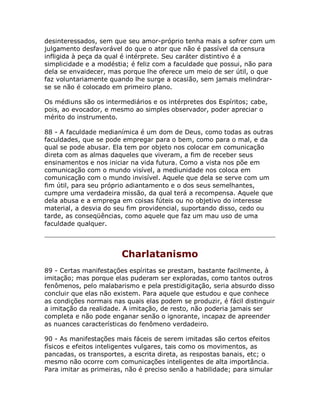 desinteressados, sem que seu amor-próprio tenha mais a sofrer com um
julgamento desfavorável do que o ator que não é passível da censura
infligida à peça da qual é intérprete. Seu caráter distintivo é a
simplicidade e a modéstia; é feliz com a faculdade que possui, não para
dela se envaidecer, mas porque lhe oferece um meio de ser útil, o que
faz voluntariamente quando lhe surge a ocasião, sem jamais melindrar-
se se não é colocado em primeiro plano.
Os médiuns são os intermediários e os intérpretes dos Espíritos; cabe,
pois, ao evocador, e mesmo ao simples observador, poder apreciar o
mérito do instrumento.
88 - A faculdade medianímica é um dom de Deus, como todas as outras
faculdades, que se pode empregar para o bem, como para o mal, e da
qual se pode abusar. Ela tem por objeto nos colocar em comunicação
direta com as almas daqueles que viveram, a fim de receber seus
ensinamentos e nos iniciar na vida futura. Como a vista nos põe em
comunicação com o mundo visível, a mediunidade nos coloca em
comunicação com o mundo invisível. Aquele que dela se serve com um
fim útil, para seu próprio adiantamento e o dos seus semelhantes,
cumpre uma verdadeira missão, da qual terá a recompensa. Aquele que
dela abusa e a emprega em coisas fúteis ou no objetivo do interesse
material, a desvia do seu fim providencial, suportando disso, cedo ou
tarde, as conseqüências, como aquele que faz um mau uso de uma
faculdade qualquer.
Charlatanismo
89 - Certas manifestações espíritas se prestam, bastante facilmente, à
imitação; mas porque elas puderam ser exploradas, como tantos outros
fenômenos, pelo malabarismo e pela prestidigitação, seria absurdo disso
concluir que elas não existem. Para aquele que estudou e que conhece
as condições normais nas quais elas podem se produzir, é fácil distinguir
a imitação da realidade. A imitação, de resto, não poderia jamais ser
completa e não pode enganar senão o ignorante, incapaz de apreender
as nuances características do fenômeno verdadeiro.
90 - As manifestações mais fáceis de serem imitadas são certos efeitos
físicos e efeitos inteligentes vulgares, tais como os movimentos, as
pancadas, os transportes, a escrita direta, as respostas banais, etc; o
mesmo não ocorre com comunicações inteligentes de alta importância.
Para imitar as primeiras, não é preciso senão a habilidade; para simular
 