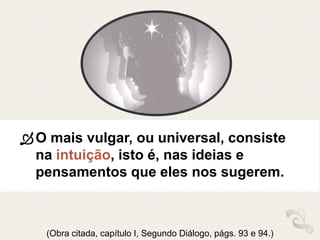 O mais vulgar, ou universal, consiste
na intuição, isto é, nas ideias e
pensamentos que eles nos sugerem.
(Obra citada, capítulo I, Segundo Diálogo, págs. 93 e 94.)
 