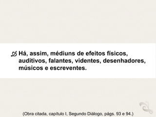  Há, assim, médiuns de efeitos físicos,
auditivos, falantes, videntes, desenhadores,
músicos e escreventes.
(Obra citada, capítulo I, Segundo Diálogo, págs. 93 e 94.)
 