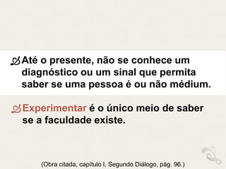 Até o presente, não se conhece um
diagnóstico ou um sinal que permita
saber se uma pessoa é ou não médium.
(Obra citada, capítulo I, Segundo Diálogo, pág. 96.)
Experimentar é o único meio de saber
se a faculdade existe.
 