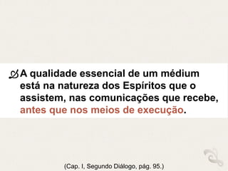 A qualidade essencial de um médium
está na natureza dos Espíritos que o
assistem, nas comunicações que recebe,
antes que nos meios de execução.
(Cap. I, Segundo Diálogo, pág. 95.)
 