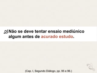Não se deve tentar ensaio mediúnico
algum antes de acurado estudo.
(Cap. I, Segundo Diálogo, pp. 95 e 96.)
 