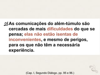 As comunicações do além-túmulo são
cercadas de mais dificuldades do que se
pensa; elas não estão isentas de
inconvenientes, e mesmo de perigos,
para os que não têm a necessária
experiência.
(Cap. I, Segundo Diálogo, pp. 95 e 96.)
 