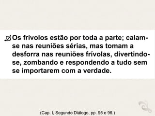 Os frívolos estão por toda a parte; calam-
se nas reuniões sérias, mas tomam a
desforra nas reuniões frívolas, divertindo-
se, zombando e respondendo a tudo sem
se importarem com a verdade.
(Cap. I, Segundo Diálogo, pp. 95 e 96.)
 