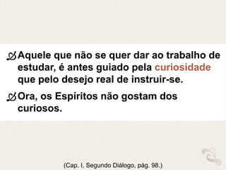 Aquele que não se quer dar ao trabalho de
estudar, é antes guiado pela curiosidade
que pelo desejo real de instruir-se.
Ora, os Espíritos não gostam dos
curiosos.
(Cap. I, Segundo Diálogo, pág. 98.)
 
