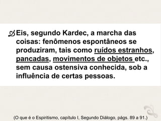 Eis, segundo Kardec, a marcha das
coisas: fenômenos espontâneos se
produziram, tais como ruídos estranhos,
pancadas, movimentos de objetos etc.,
sem causa ostensiva conhecida, sob a
influência de certas pessoas.
(O que é o Espiritismo, capítulo I, Segundo Diálogo, págs. 89 a 91.)
 