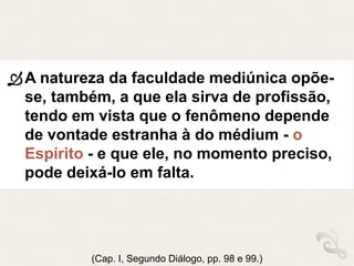 A natureza da faculdade mediúnica opõe-
se, também, a que ela sirva de profissão,
tendo em vista que o fenômeno depende
de vontade estranha à do médium - o
Espírito - e que ele, no momento preciso,
pode deixá-lo em falta.
(Cap. I, Segundo Diálogo, pp. 98 e 99.)
 