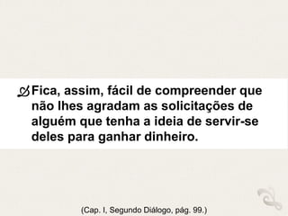 Fica, assim, fácil de compreender que
não lhes agradam as solicitações de
alguém que tenha a ideia de servir-se
deles para ganhar dinheiro.
(Cap. I, Segundo Diálogo, pág. 99.)
 