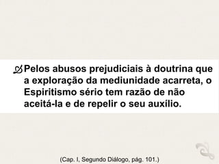 Pelos abusos prejudiciais à doutrina que
a exploração da mediunidade acarreta, o
Espiritismo sério tem razão de não
aceitá-la e de repelir o seu auxílio.
(Cap. I, Segundo Diálogo, pág. 101.)
 