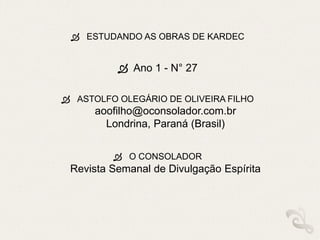  ESTUDANDO AS OBRAS DE KARDEC
 Ano 1 - N° 27
 ASTOLFO OLEGÁRIO DE OLIVEIRA FILHO
aoofilho@oconsolador.com.br
Londrina, Paraná (Brasil)
 O CONSOLADOR
Revista Semanal de Divulgação Espírita
 