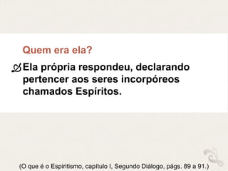 Quem era ela?
Ela própria respondeu, declarando
pertencer aos seres incorpóreos
chamados Espíritos.
(O que é o Espiritismo, capítulo I, Segundo Diálogo, págs. 89 a 91.)
 