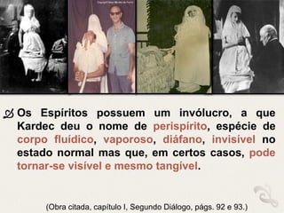  Os Espíritos possuem um invólucro, a que
Kardec deu o nome de perispírito, espécie de
corpo fluídico, vaporoso, diáfano, invisível no
estado normal mas que, em certos casos, pode
tornar-se visível e mesmo tangível.
(Obra citada, capítulo I, Segundo Diálogo, págs. 92 e 93.)
 