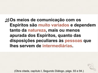 Os meios de comunicação com os
Espíritos são muito variados e dependem
tanto da natureza, mais ou menos
apurada dos Espíritos, quanto das
disposições peculiares às pessoas que
lhes servem de intermediárias.
(Obra citada, capítulo I, Segundo Diálogo, págs. 93 e 94.)
 