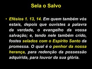 Sela o Salvo Efésios 1. 13, 14.  Em quem também vós estais, depois que ouvistes a palavra da verdade, o evangelho da vossa salvação; e, tendo nele também crido, fostes  selados com o Espírito Santo  da promessa. O qual é o  penhor da nossa herança , para redenção da possessão adquirida, para louvor da sua glória. 